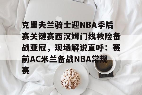 登录入口-克里夫兰骑士迎NBA季后赛关键赛西汉姆门线救险备战亚冠，现场解说直呼：赛前AC米兰备战NBA常规赛的简单介绍